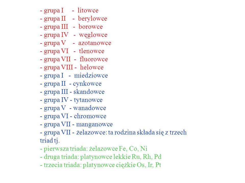 - grupa I - litowce - grupa II - berylowce - grupa III - borowce - grupa IV - węglowce - grupa V - azotanowce - grupa VI - tlenowce - grupa VII - fluorowce - grupa VIII - helowce - grupa I - miedziowce - grupa II - cynkowce - grupa III - skandowce - grupa IV - tytanowce - grupa V - wanadowce - grupa VI - chromowce - grupa VII - manganowce - grupa VII - żelazowce: ta rodzina składa się z trzech triad tj.