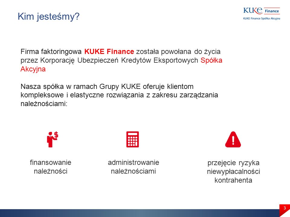 3 Firma faktoringowa KUKE Finance została powołana do życia przez Korporację Ubezpieczeń Kredytów Eksportowych Spółka Akcyjna Nasza spółka w ramach Grupy KUKE oferuje klientom kompleksowe i elastyczne rozwiązania z zakresu zarządzania należnościami: Kim jesteśmy.