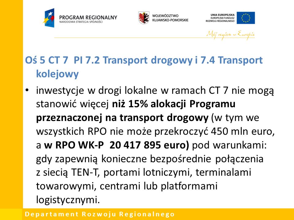 Departament Rozwoju Regionalnego Oś 5 CT 7 PI 7.2 Transport drogowy i 7.4 Transport kolejowy inwestycje w drogi lokalne w ramach CT 7 nie mogą stanowić więcej niż 15% alokacji Programu przeznaczonej na transport drogowy (w tym we wszystkich RPO nie może przekroczyć 450 mln euro, a w RPO WK-P euro) pod warunkami: gdy zapewnią konieczne bezpośrednie połączenia z siecią TEN-T, portami lotniczymi, terminalami towarowymi, centrami lub platformami logistycznymi.