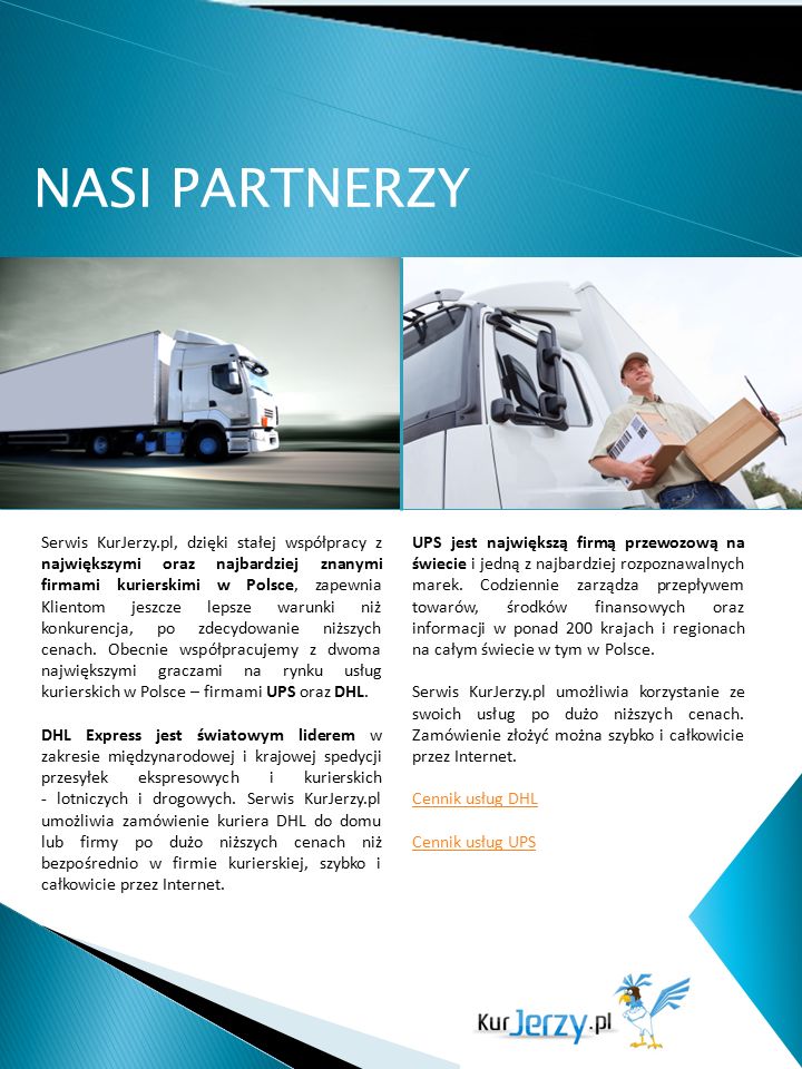 NASI PARTNERZY Serwis KurJerzy.pl, dzięki stałej współpracy z największymi oraz najbardziej znanymi firmami kurierskimi w Polsce, zapewnia Klientom jeszcze lepsze warunki niż konkurencja, po zdecydowanie niższych cenach.