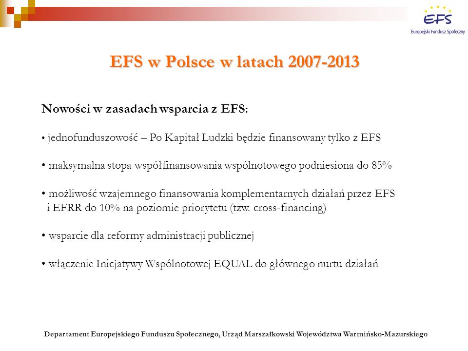 EFS w Polsce w latach Nowości w zasadach wsparcia z EFS : jednofunduszowość – Po Kapitał Ludzki będzie finansowany tylko z EFS maksymalna stopa współfinansowania wspólnotowego podniesiona do 85% możliwość wzajemnego finansowania komplementarnych działań przez EFS i EFRR do 10% na poziomie priorytetu (tzw.