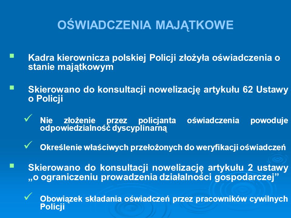 OŚWIADCZENIA MAJĄTKOWE   Kadra kierownicza polskiej Policji złożyła oświadczenia o stanie majątkowym   Skierowano do konsultacji nowelizację artykułu 62 Ustawy o Policji Nie złożenie przez policjanta oświadczenia powoduje odpowiedzialność dyscyplinarną Określenie właściwych przełożonych do weryfikacji oświadczeń   Skierowano do konsultacji nowelizację artykułu 2 ustawy „o ograniczeniu prowadzenia działalności gospodarczej Obowiązek składania oświadczeń przez pracowników cywilnych Policji