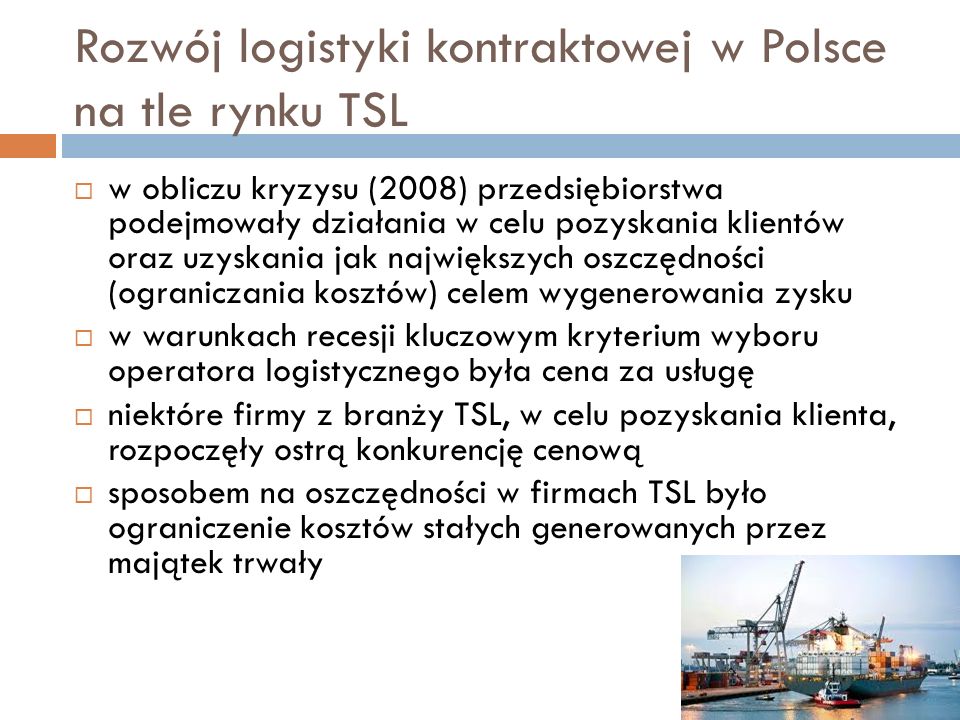 Rozwój logistyki kontraktowej w Polsce na tle rynku TSL  w obliczu kryzysu (2008) przedsiębiorstwa podejmowały działania w celu pozyskania klientów oraz uzyskania jak największych oszczędności (ograniczania kosztów) celem wygenerowania zysku  w warunkach recesji kluczowym kryterium wyboru operatora logistycznego była cena za usługę  niektóre firmy z branży TSL, w celu pozyskania klienta, rozpoczęły ostrą konkurencję cenową  sposobem na oszczędności w firmach TSL było ograniczenie kosztów stałych generowanych przez majątek trwały