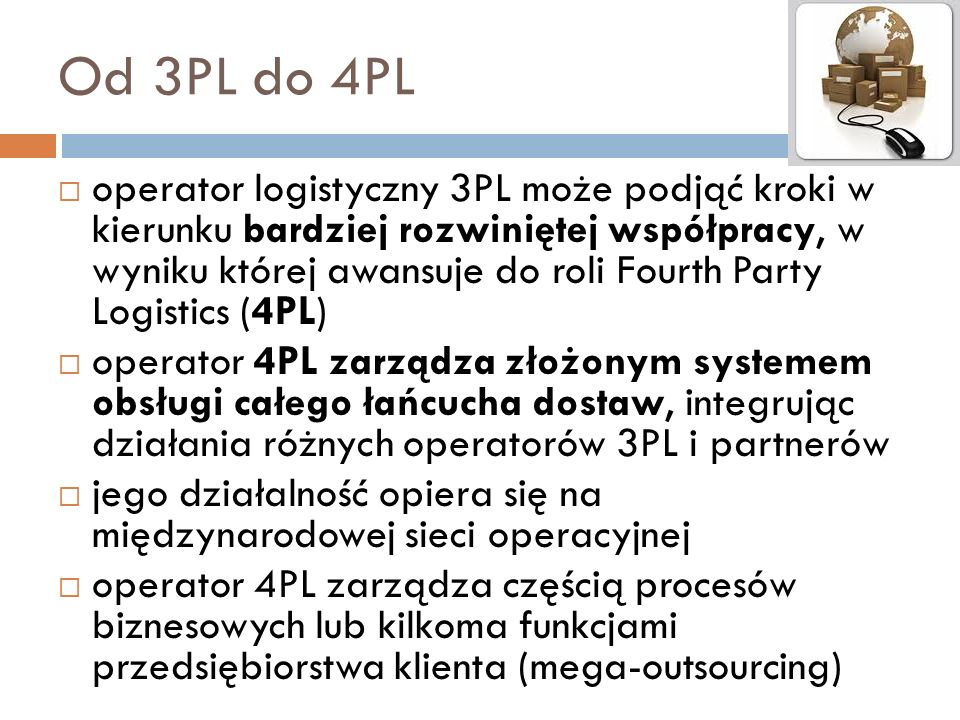 Od 3PL do 4PL  operator logistyczny 3PL może podjąć kroki w kierunku bardziej rozwiniętej współpracy, w wyniku której awansuje do roli Fourth Party Logistics (4PL)  operator 4PL zarządza złożonym systemem obsługi całego łańcucha dostaw, integrując działania różnych operatorów 3PL i partnerów  jego działalność opiera się na międzynarodowej sieci operacyjnej  operator 4PL zarządza częścią procesów biznesowych lub kilkoma funkcjami przedsiębiorstwa klienta (mega-outsourcing)