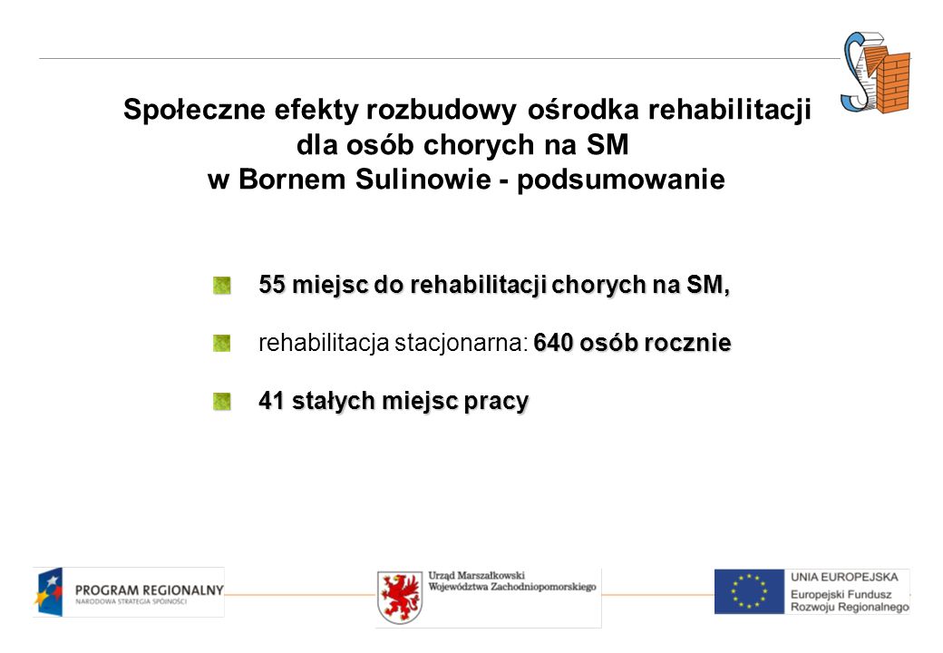 Społeczne efekty rozbudowy ośrodka rehabilitacji dla osób chorych na SM w Bornem Sulinowie - podsumowanie 55 miejsc do rehabilitacji chorych na SM, 640 osób rocznie rehabilitacja stacjonarna: 640 osób rocznie 41 stałych miejsc pracy