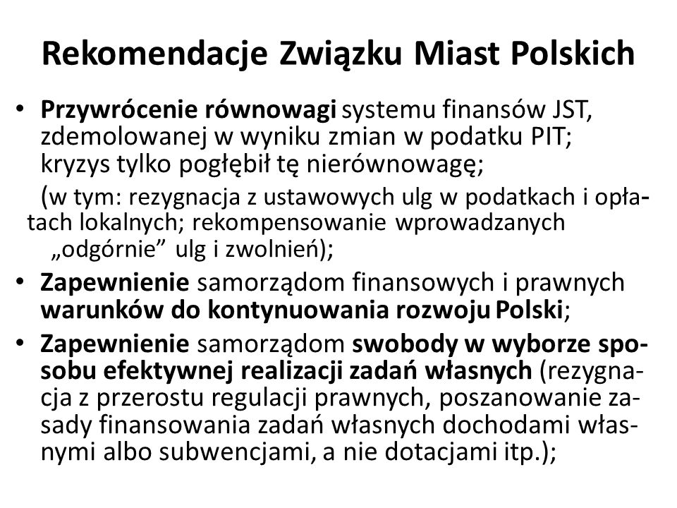 Rekomendacje Związku Miast Polskich Przywrócenie równowagi systemu finansów JST, zdemolowanej w wyniku zmian w podatku PIT; kryzys tylko pogłębił tę nierównowagę; ( w tym: rezygnacja z ustawowych ulg w podatkach i opła - tach lokalnych; rekompensowanie wprowadzanych „odgórnie ulg i zwolnień) ; Zapewnienie samorządom finansowych i prawnych warunków do kontynuowania rozwoju Polski; Zapewnienie samorządom swobody w wyborze spo- sobu efektywnej realizacji zadań własnych (rezygna- cja z przerostu regulacji prawnych, poszanowanie za- sady finansowania zadań własnych dochodami włas- nymi albo subwencjami, a nie dotacjami itp.);