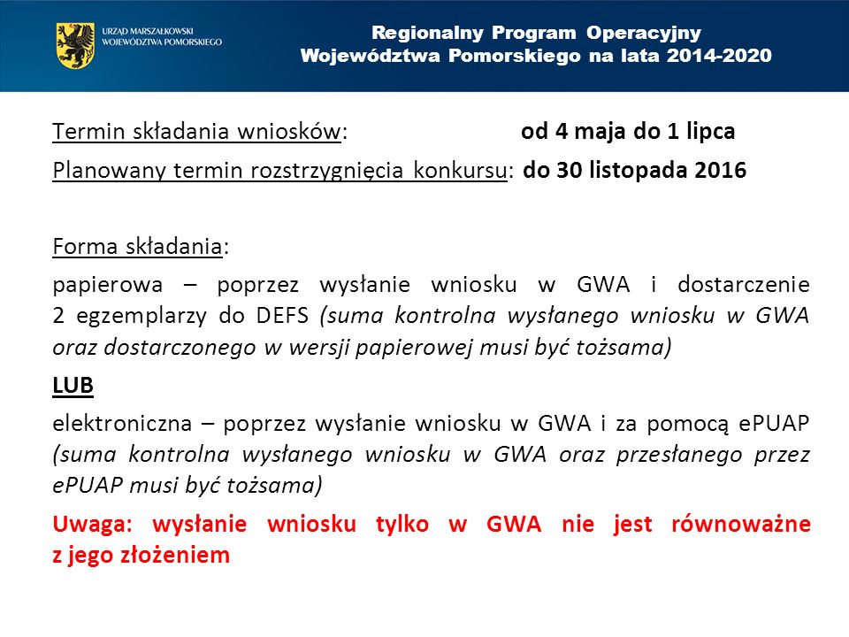 Termin składania wniosków: od 4 maja do 1 lipca Planowany termin rozstrzygnięcia konkursu: do 30 listopada 2016 Forma składania: papierowa – poprzez wysłanie wniosku w GWA i dostarczenie 2 egzemplarzy do DEFS (suma kontrolna wysłanego wniosku w GWA oraz dostarczonego w wersji papierowej musi być tożsama) LUB elektroniczna – poprzez wysłanie wniosku w GWA i za pomocą ePUAP (suma kontrolna wysłanego wniosku w GWA oraz przesłanego przez ePUAP musi być tożsama) Uwaga: wysłanie wniosku tylko w GWA nie jest równoważne z jego złożeniem Regionalny Program Operacyjny Województwa Pomorskiego na lata