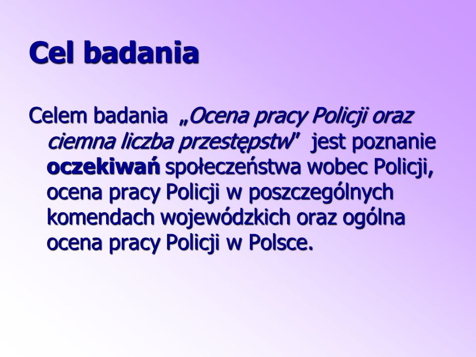 Cel badania Celem badania „Ocena pracy Policji oraz ciemna liczba przestępstw jest poznanie oczekiwań społeczeństwa wobec Policji, ocena pracy Policji w poszczególnych komendach wojewódzkich oraz ogólna ocena pracy Policji w Polsce.