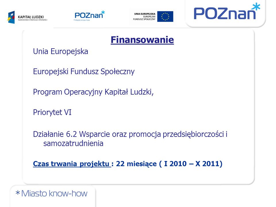 Finansowanie Unia Europejska Europejski Fundusz Społeczny Program Operacyjny Kapitał Ludzki, Priorytet VI Działanie 6.2 Wsparcie oraz promocja przedsiębiorczości i samozatrudnienia Czas trwania projektu : 22 miesiące ( I 2010 – X 2011)