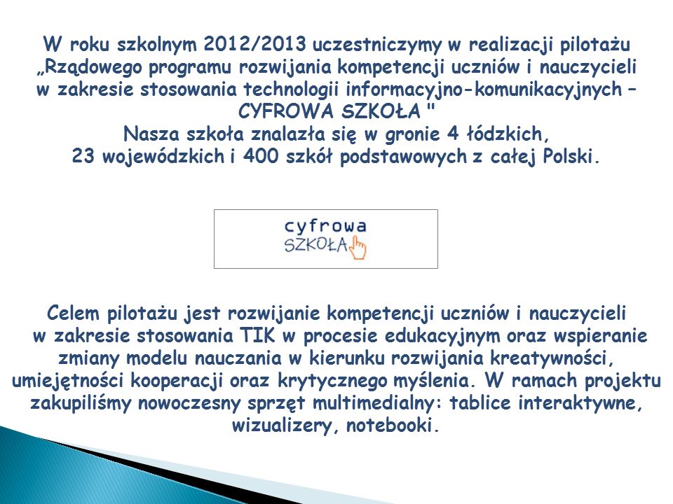 W roku szkolnym 2012/2013 uczestniczymy w realizacji pilotażu „Rządowego programu rozwijania kompetencji uczniów i nauczycieli w zakresie stosowania technologii informacyjno-komunikacyjnych – CYFROWA SZKOŁA Nasza szkoła znalazła się w gronie 4 łódzkich, 23 wojewódzkich i 400 szkół podstawowych z całej Polski.