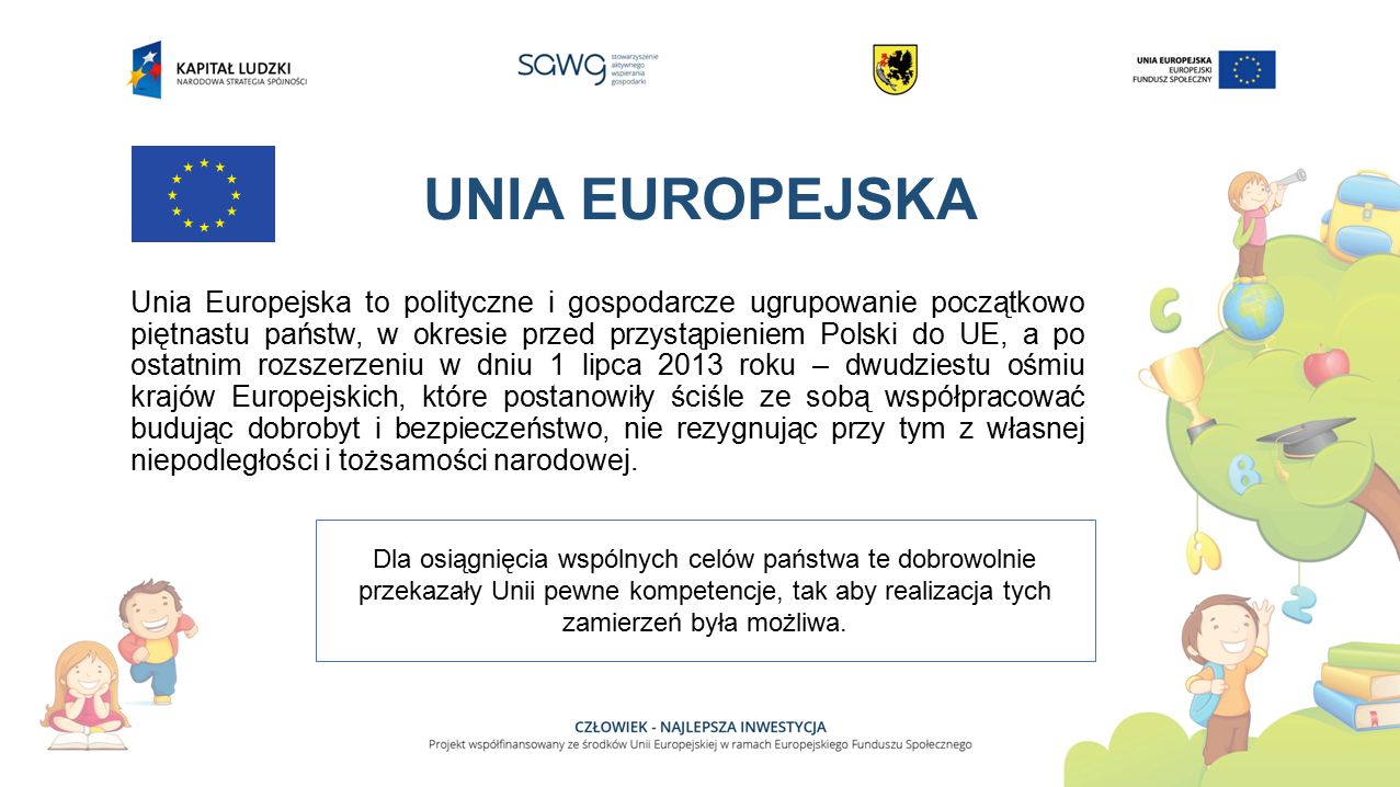 UNIA EUROPEJSKA Unia Europejska to polityczne i gospodarcze ugrupowanie początkowo piętnastu państw, w okresie przed przystąpieniem Polski do UE, a po ostatnim rozszerzeniu w dniu 1 lipca 2013 roku – dwudziestu ośmiu krajów Europejskich, które postanowiły ściśle ze sobą współpracować budując dobrobyt i bezpieczeństwo, nie rezygnując przy tym z własnej niepodległości i tożsamości narodowej.