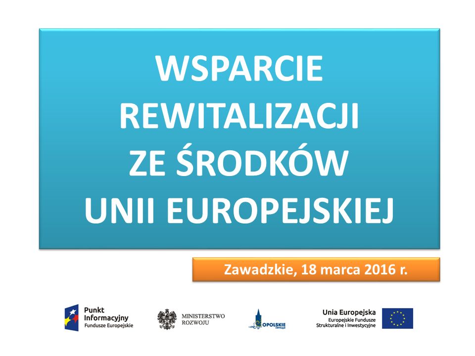 WSPARCIE REWITALIZACJI ZE ŚRODKÓW UNII EUROPEJSKIEJ Zawadzkie, 18 marca 2016 r.