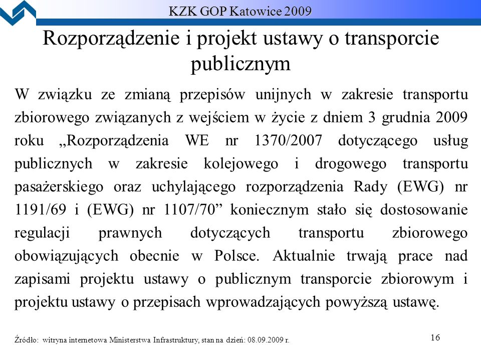16 KZK GOP Katowice 2009 Rozporządzenie i projekt ustawy o transporcie publicznym W związku ze zmianą przepisów unijnych w zakresie transportu zbiorowego związanych z wejściem w życie z dniem 3 grudnia 2009 roku „Rozporządzenia WE nr 1370/2007 dotyczącego usług publicznych w zakresie kolejowego i drogowego transportu pasażerskiego oraz uchylającego rozporządzenia Rady (EWG) nr 1191/69 i (EWG) nr 1107/70 koniecznym stało się dostosowanie regulacji prawnych dotyczących transportu zbiorowego obowiązujących obecnie w Polsce.