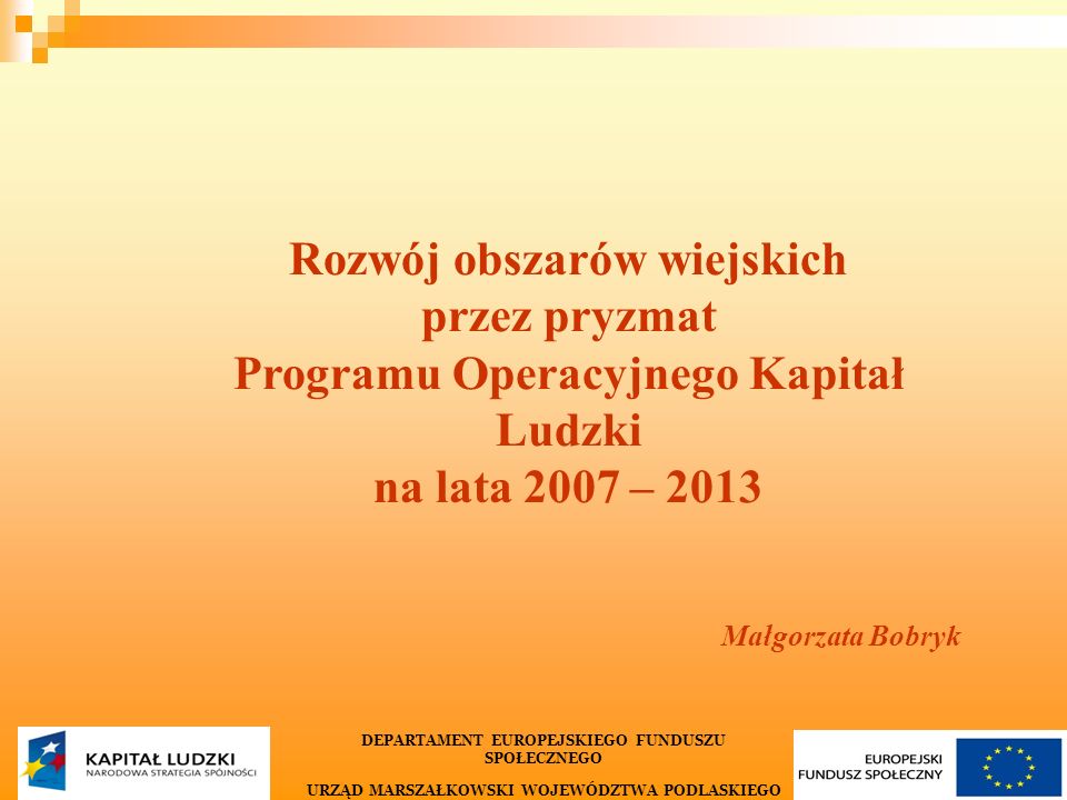 1 Rozwój obszarów wiejskich przez pryzmat Programu Operacyjnego Kapitał Ludzki na lata 2007 – 2013 Małgorzata Bobryk DEPARTAMENT EUROPEJSKIEGO FUNDUSZU SPOŁECZNEGO URZĄD MARSZAŁKOWSKI WOJEWÓDZTWA PODLASKIEGO