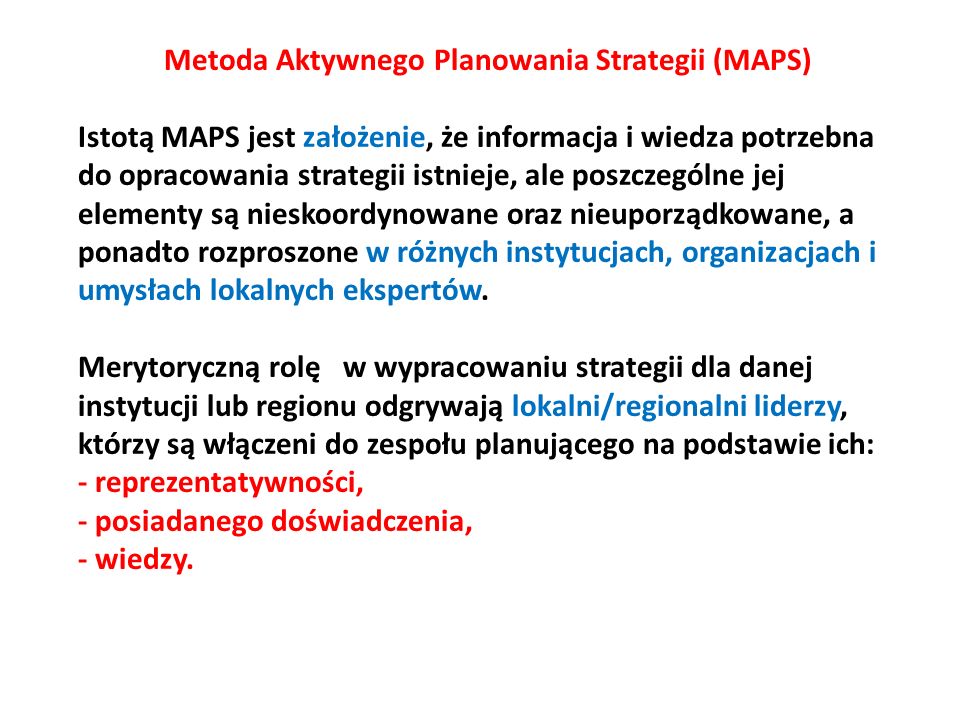 Metoda Aktywnego Planowania Strategii (MAPS) Istotą MAPS jest założenie, że informacja i wiedza potrzebna do opracowania strategii istnieje, ale poszczególne jej elementy są nieskoordynowane oraz nieuporządkowane, a ponadto rozproszone w różnych instytucjach, organizacjach i umysłach lokalnych ekspertów.