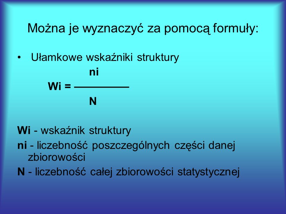 Można je wyznaczyć za pomocą formuły: Ułamkowe wskaźniki struktury ni Wi = ————— N Wi - wskaźnik struktury ni - liczebność poszczególnych części danej zbiorowości N - liczebność całej zbiorowości statystycznej