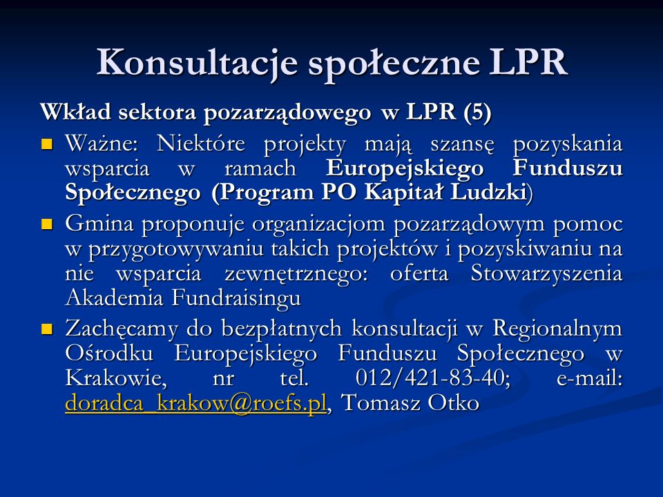 Konsultacje społeczne LPR Wkład sektora pozarządowego w LPR (5) Ważne: Niektóre projekty mają szansę pozyskania wsparcia w ramach Europejskiego Funduszu Społecznego (Program PO Kapitał Ludzki) Ważne: Niektóre projekty mają szansę pozyskania wsparcia w ramach Europejskiego Funduszu Społecznego (Program PO Kapitał Ludzki) Gmina proponuje organizacjom pozarządowym pomoc w przygotowywaniu takich projektów i pozyskiwaniu na nie wsparcia zewnętrznego: oferta Stowarzyszenia Akademia Fundraisingu Gmina proponuje organizacjom pozarządowym pomoc w przygotowywaniu takich projektów i pozyskiwaniu na nie wsparcia zewnętrznego: oferta Stowarzyszenia Akademia Fundraisingu Zachęcamy do bezpłatnych konsultacji w Regionalnym Ośrodku Europejskiego Funduszu Społecznego w Krakowie, nr tel.
