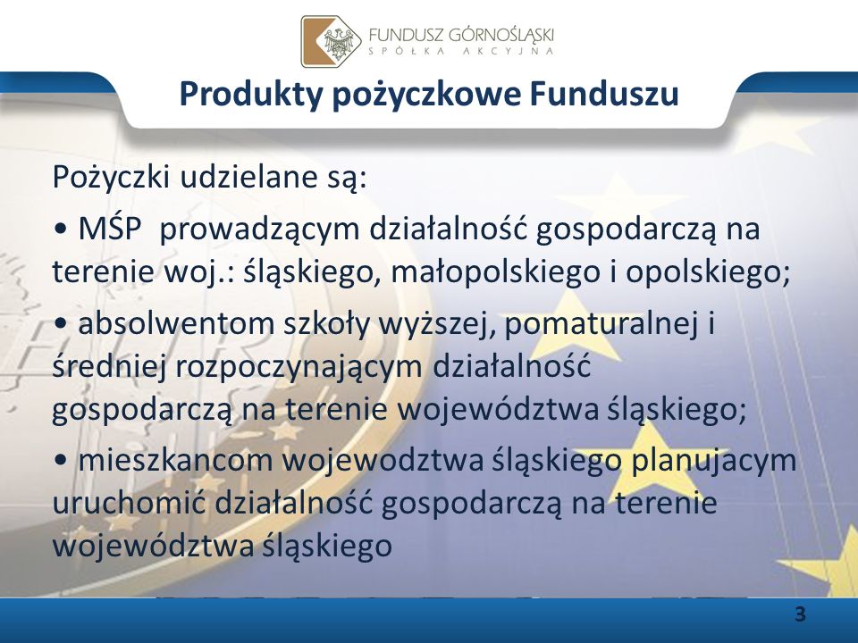 Produkty pożyczkowe Funduszu Pożyczki udzielane są: MŚP prowadzącym działalność gospodarczą na terenie woj.: śląskiego, małopolskiego i opolskiego; absolwentom szkoły wyższej, pomaturalnej i średniej rozpoczynającym działalność gospodarczą na terenie województwa śląskiego; mieszkancom wojewodztwa śląskiego planujacym uruchomić działalność gospodarczą na terenie województwa śląskiego 3