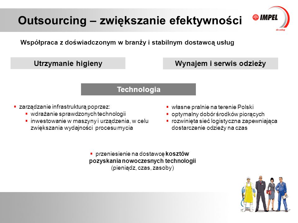 Outsourcing – zwiększanie efektywności Współpraca z doświadczonym w branży i stabilnym dostawcą usług Technologia  własne pralnie na terenie Polski  optymalny dobór środków piorących  rozwinięta sieć logistyczna zapewniająca dostarczenie odzieży na czas  zarządzanie infrastrukturą poprzez:  przeniesienie na dostawcę kosztów pozyskania nowoczesnych technologii (pieniądz, czas, zasoby)  wdrażanie sprawdzonych technologii  inwestowanie w maszyny i urządzenia, w celu zwiększania wydajności procesu mycia Utrzymanie higieny Wynajem i serwis odzieży
