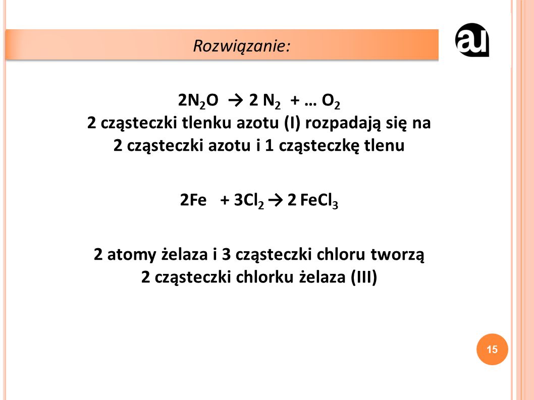 2N 2 O → 2 N 2 + … O 2 2 cząsteczki tlenku azotu (I) rozpadają się na 2 cząsteczki azotu i 1 cząsteczkę tlenu 2Fe + 3Cl 2 → 2 FeCl 3 2 atomy żelaza i 3 cząsteczki chloru tworzą 2 cząsteczki chlorku żelaza (III) Rozwiązanie: 15