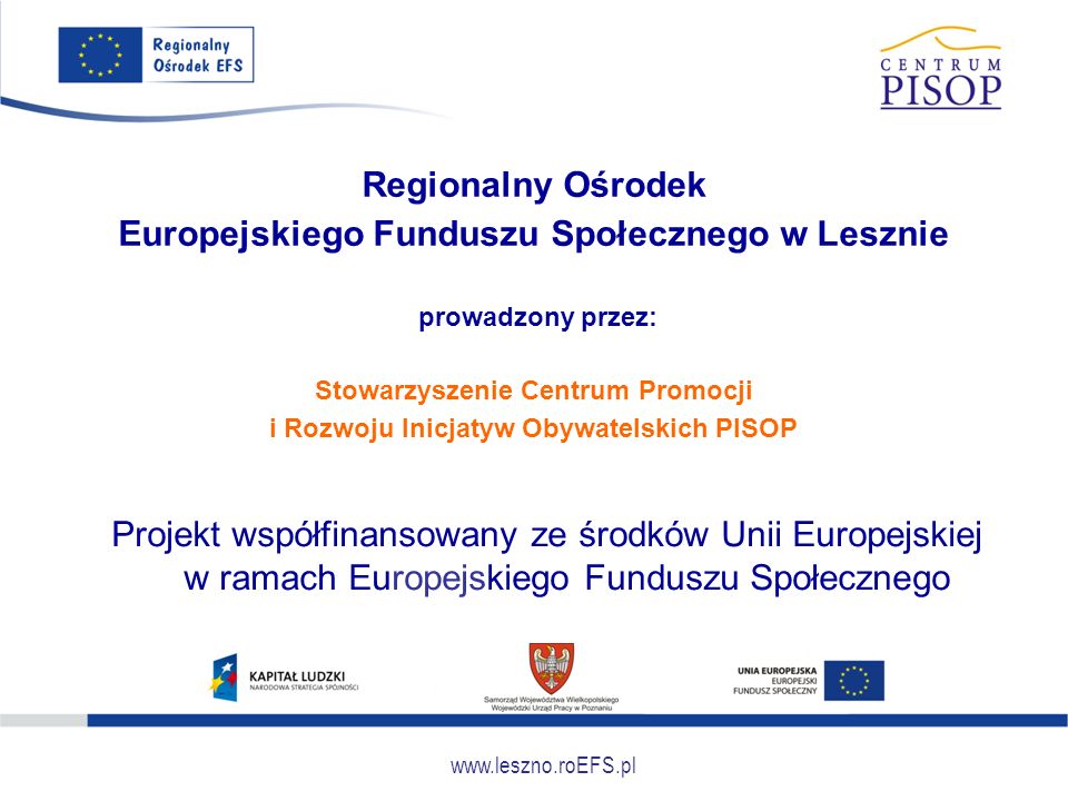Regionalny Ośrodek Europejskiego Funduszu Społecznego w Lesznie prowadzony przez: Stowarzyszenie Centrum Promocji i Rozwoju Inicjatyw Obywatelskich PISOP Projekt współfinansowany ze środków Unii Europejskiej w ramach Europejskiego Funduszu Społecznego