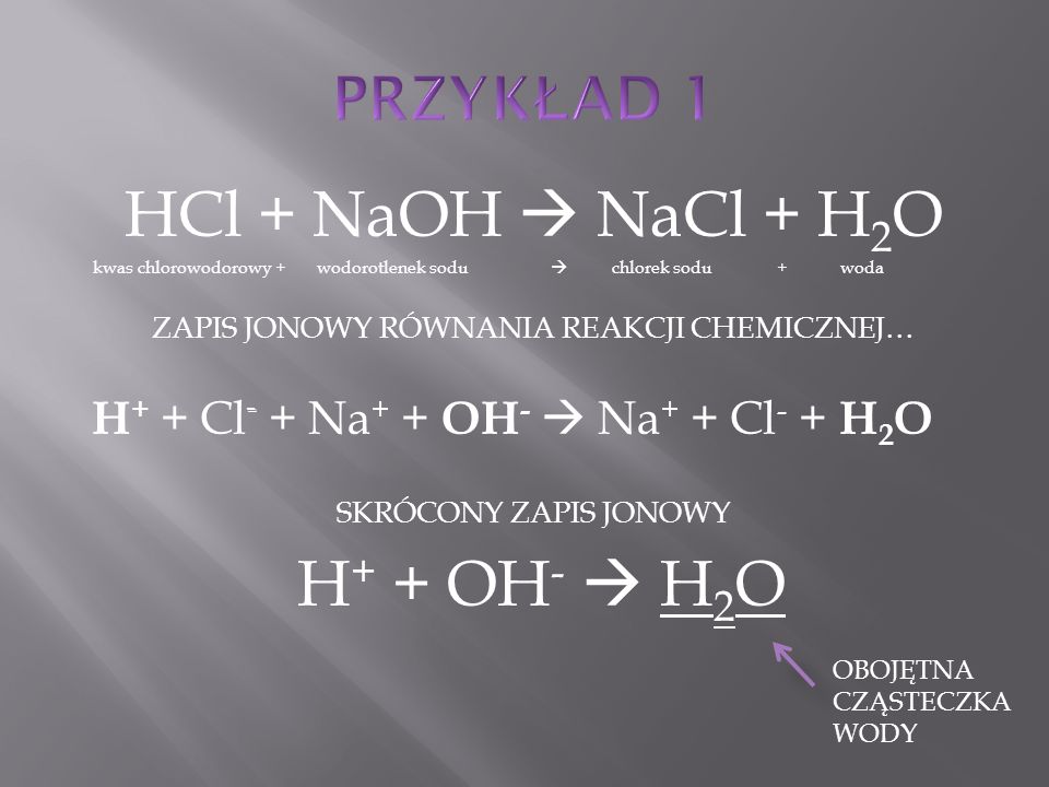 HCl + NaOH  NaCl + H 2 O kwas chlorowodorowy + wodorotlenek sodu  chlorek sodu + woda ZAPIS JONOWY RÓWNANIA REAKCJI CHEMICZNEJ… H + + Cl - + Na + + OH -  Na + + Cl - + H 2 O SKRÓCONY ZAPIS JONOWY H + + OH -  H 2 O OBOJĘTNA CZĄSTECZKA WODY