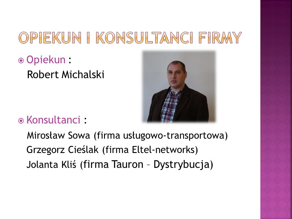  Opiekun : Robert Michalski  Konsultanci : Mirosław Sowa (firma usługowo-transportowa) Grzegorz Cieślak (firma Eltel-networks) Jolanta Kliś ( firma Tauron – Dystrybucja)