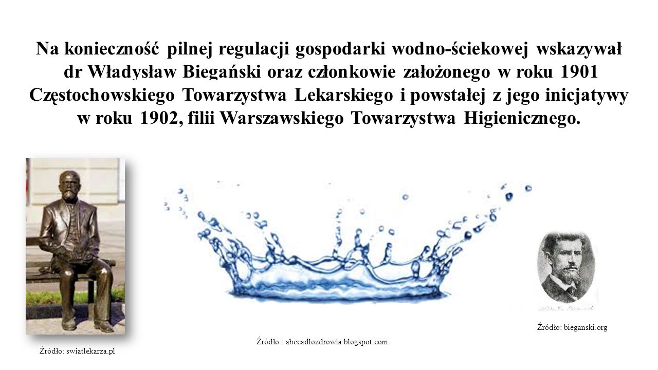 Na konieczność pilnej regulacji gospodarki wodno-ściekowej wskazywał dr Władysław Biegański oraz członkowie założonego w roku 1901 Częstochowskiego Towarzystwa Lekarskiego i powstałej z jego inicjatywy w roku 1902, filii Warszawskiego Towarzystwa Higienicznego.
