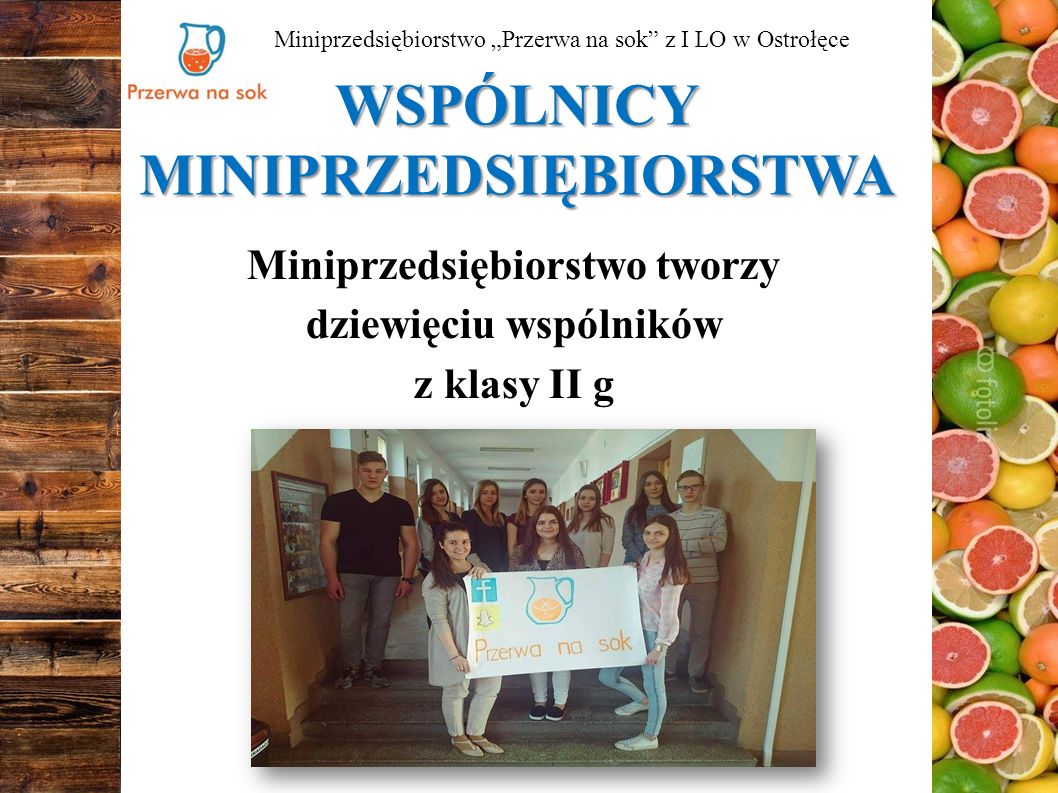 WSPÓLNICY MINIPRZEDSIĘBIORSTWA Miniprzedsiębiorstwo tworzy dziewięciu wspólników z klasy II g Miniprzedsiębiorstwo „Przerwa na sok z I LO w Ostrołęce