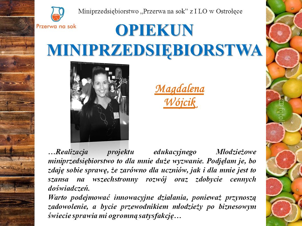 OPIEKUN MINIPRZEDSIĘBIORSTWA Miniprzedsiębiorstwo „Przerwa na sok z I LO w Ostrołęce Magdalena Wójcik …Realizacja projektu edukacyjnego Młodzieżowe miniprzedsiębiorstwo to dla mnie duże wyzwanie.