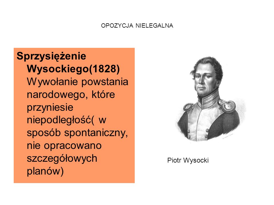 OPOZYCJA NIELEGALNA Sprzysiężenie Wysockiego(1828) Wywołanie powstania narodowego, które przyniesie niepodległość( w sposób spontaniczny, nie opracowano szczegółowych planów) Piotr Wysocki