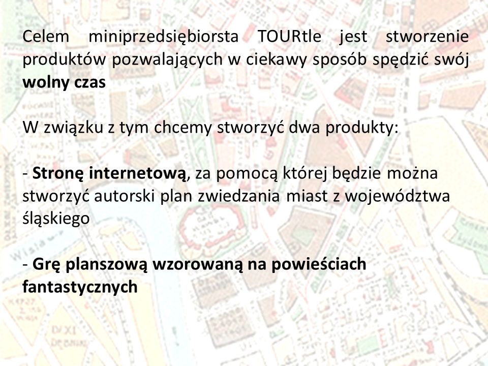 Celem miniprzedsiębiorsta TOURtle jest stworzenie produktów pozwalających w ciekawy sposób spędzić swój wolny czas W związku z tym chcemy stworzyć dwa produkty: - Stronę internetową, za pomocą której będzie można stworzyć autorski plan zwiedzania miast z województwa śląskiego - Grę planszową wzorowaną na powieściach fantastycznych