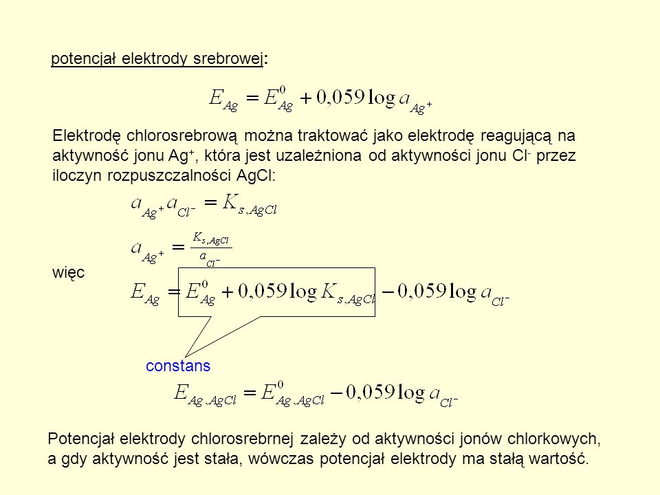 potencjał elektrody srebrowej: Elektrodę chlorosrebrową można traktować jako elektrodę reagującą na aktywność jonu Ag +, która jest uzależniona od aktywności jonu Cl - przez iloczyn rozpuszczalności AgCl: więc constans Potencjał elektrody chlorosrebrnej zależy od aktywności jonów chlorkowych, a gdy aktywność jest stała, wówczas potencjał elektrody ma stałą wartość.