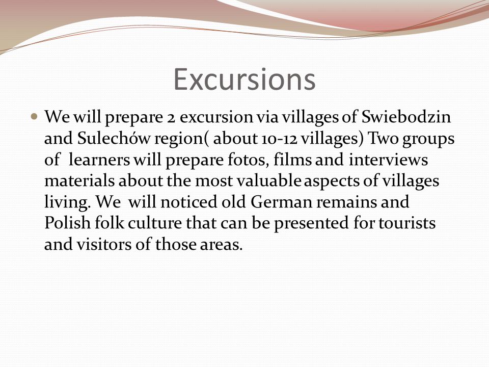 Excursions We will prepare 2 excursion via villages of Swiebodzin and Sulechów region( about villages) Two groups of learners will prepare fotos, films and interviews materials about the most valuable aspects of villages living.