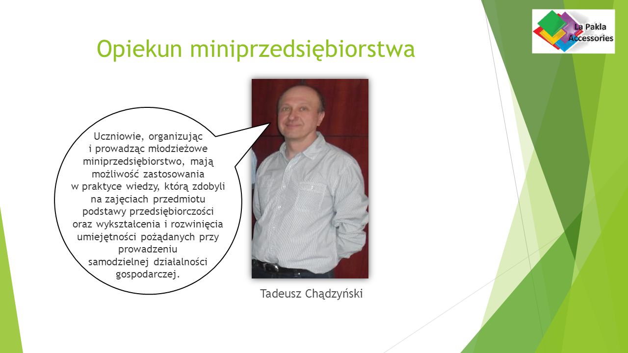 Opiekun miniprzedsiębiorstwa Tadeusz Chądzyński Uczniowie, organizując i prowadząc młodzieżowe miniprzedsiębiorstwo, mają możliwość zastosowania w praktyce wiedzy, którą zdobyli na zajęciach przedmiotu podstawy przedsiębiorczości oraz wykształcenia i rozwinięcia umiejętności pożądanych przy prowadzeniu samodzielnej działalności gospodarczej.